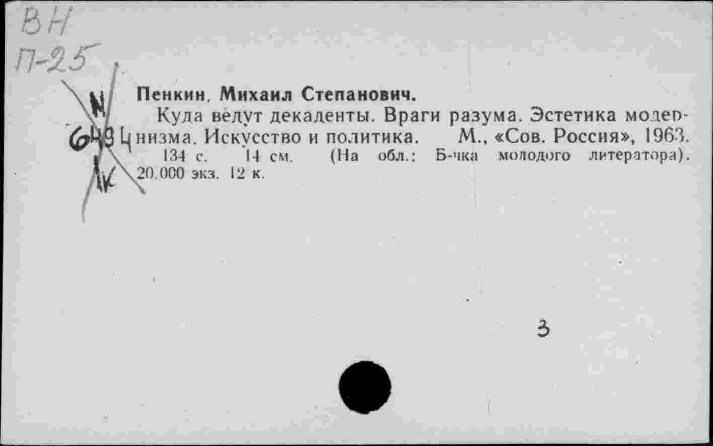 ﻿П-2.5' ,
\ к] Пенкин, Михаил Степанович.
\у/ Куда ведут декаденты. Враги разума. Эстетика модеп-Цнизма- Искусство и политика. М., «Сов. Россия», 1963. '	134 с. 14 см. (На обл.: Б-чка молодого литератора).
Л</\20.000 экз. 12 к.
3